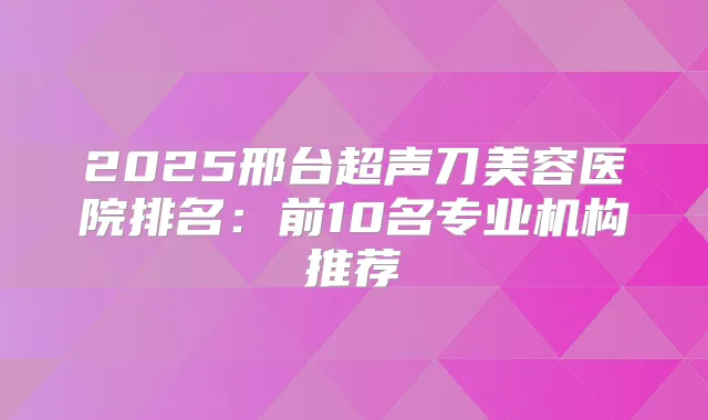 2025邢台超声刀美容医院排名:前10名专业机构推荐
