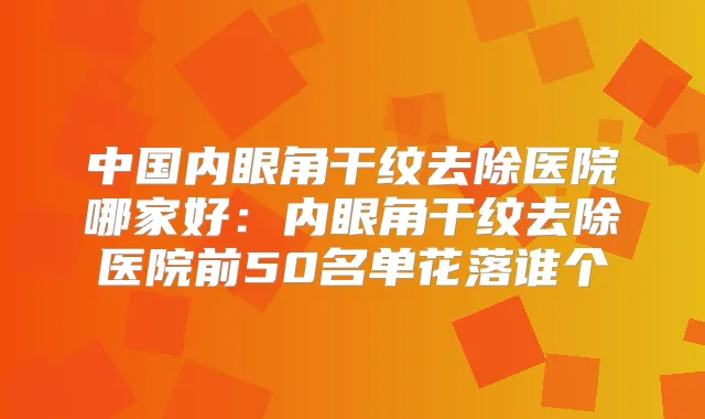 中国内眼角干纹去除医院哪家好：内眼角干纹去除医院前50名单花落谁个