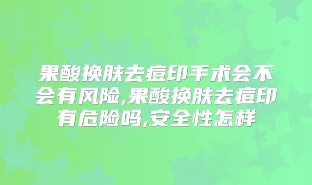果酸换肤去痘印手术会不会有风险,果酸换肤去痘印有危险吗,安全性怎样