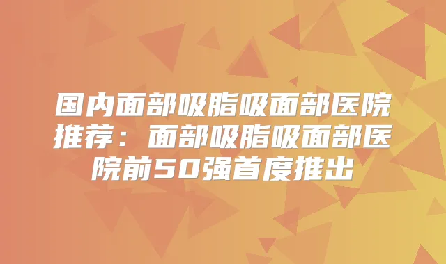 国内面部吸脂吸面部医院推荐：面部吸脂吸面部医院前50强首度推出
