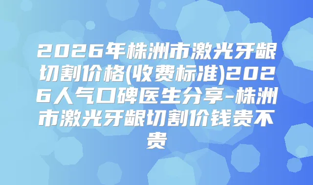 2026年株洲市激光牙龈切割价格(收费标准)2026人气口碑医生分享-株洲市激光牙龈切割价钱贵不贵