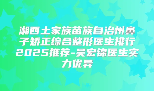 湘西土家族苗族自治州鼻子矫正综合整形医生排行2025推荐-吴宏锦医生实力优异