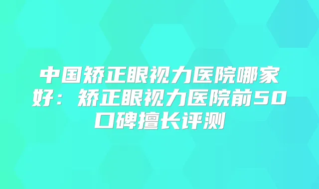 中国矫正眼视力医院哪家好：矫正眼视力医院前50口碑擅长评测