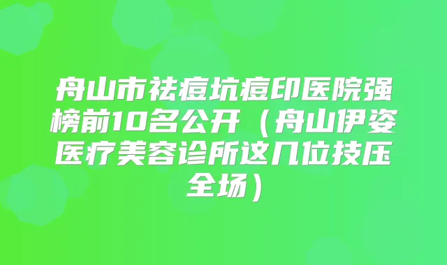 舟山市祛痘坑痘印医院强榜前10名公开（舟山伊姿医疗美容诊所这几位技压全场）