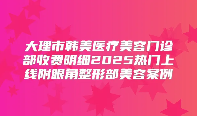 大理市韩美医疗美容门诊部收费明细2025热门上线附眼角整形部美容案例