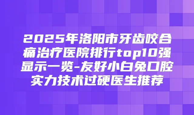 2025年洛阳市牙齿咬合痛医院排行top10强显示一览-友好小白兔口腔实力技术过硬医生推荐
