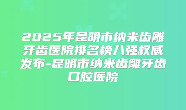 2025年昆明市纳米齿雕牙齿医院排名榜八强发布-昆明市纳米齿雕牙齿口腔医院