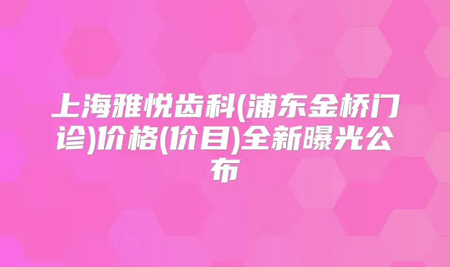 上海雅悦齿科(浦东金桥门诊)价格(价目)全新曝光公布