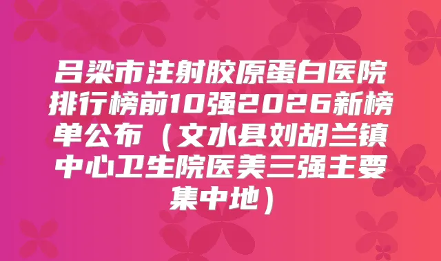 吕梁市注射胶原蛋白医院排行榜前10强2026新榜单公布(文水县刘胡兰镇中心卫生院医美三强主要集中地)