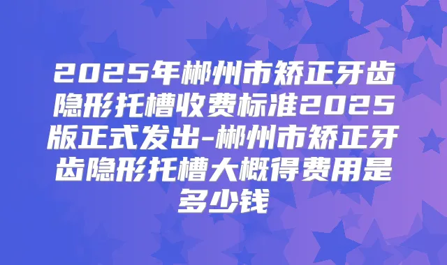 2025年郴州市矫正牙齿隐形托槽收费标准2025版正式发出-郴州市矫正牙齿隐形托槽大概得费用是多少钱