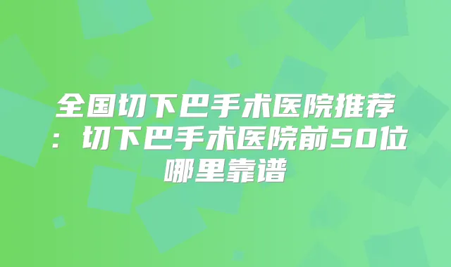 全国切下巴手术医院推荐:切下巴手术医院前50位哪里靠谱