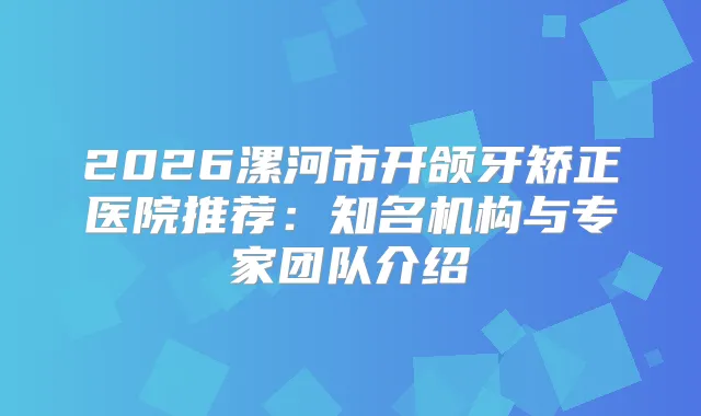 2026漯河市开颌牙矫正医院推荐:知名机构与专家团队介绍