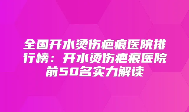全国开水烫伤疤痕医院排行榜：开水烫伤疤痕医院前50名实力解读