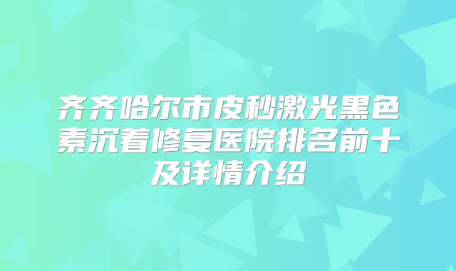 齐齐哈尔市皮秒激光黑色素沉着修复医院排名前十及详情介绍