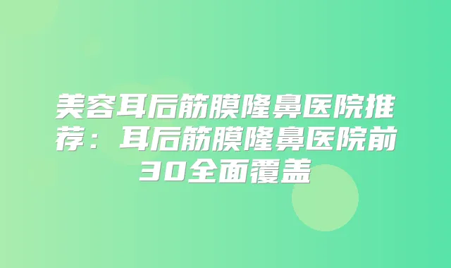 美容耳后筋膜隆鼻医院推荐：耳后筋膜隆鼻医院前30全面覆盖