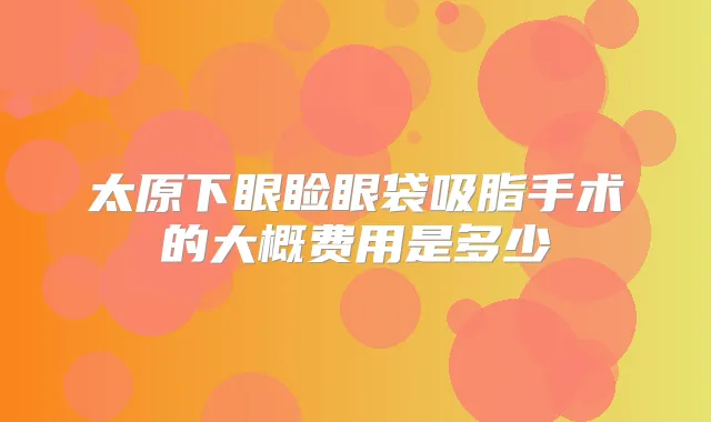 太原下眼睑眼袋吸脂手术的大概费用是多少