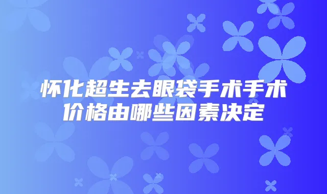 怀化超生去眼袋手术手术价格由哪些因素决定