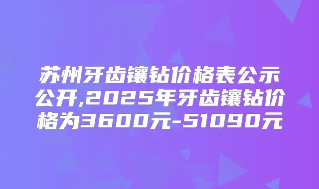 苏州牙齿镶钻价格表公示公开,2025年牙齿镶钻价格为3600元-51090元