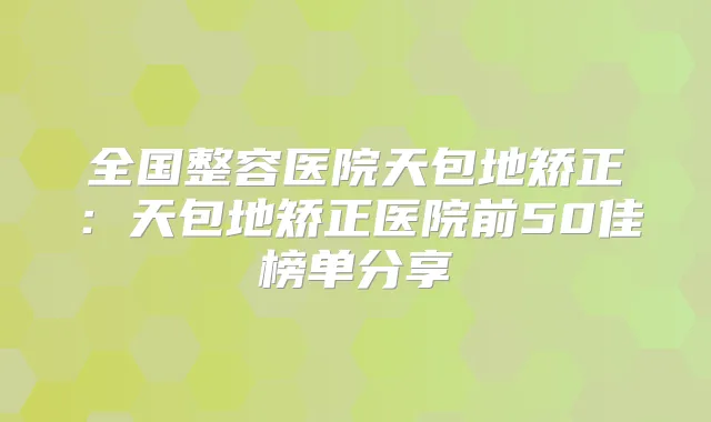 全国整容医院天包地矫正：天包地矫正医院前50佳榜单分享