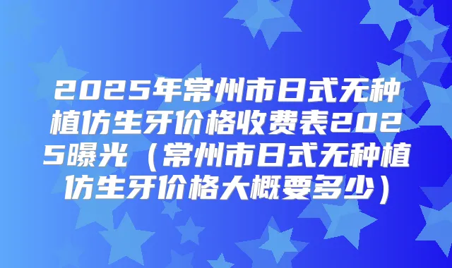 2025年常州市日式无种植仿生牙价格收费表2025曝光（常州市日式无种植仿生牙价格大概要多少）