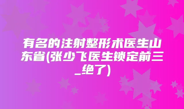 有名的注射整形术医生山东省(张少飞医生锁定前三_绝了)