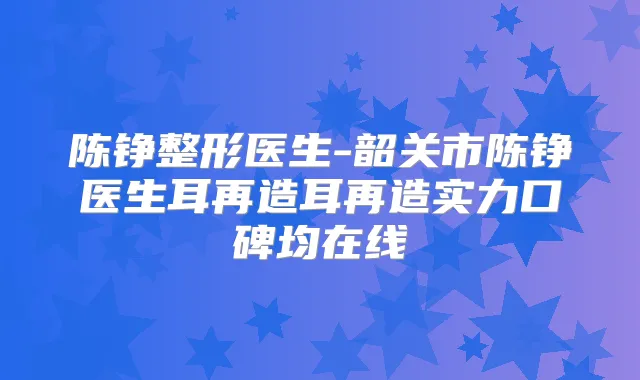 陈铮整形医生-韶关市陈铮医生耳再造耳再造实力口碑均在线