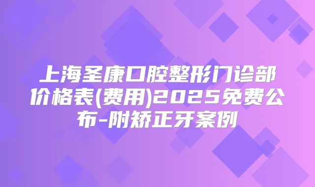 上海圣康口腔整形门诊部价格表(费用)2025免费公布-附矫正牙案例