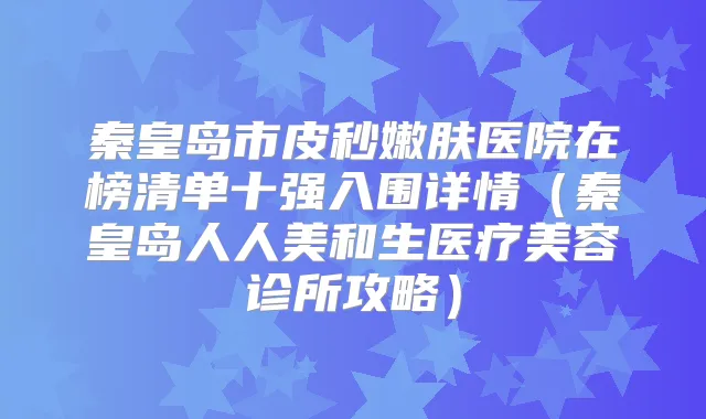 秦皇岛市皮秒嫩肤医院在榜清单十强入围详情(秦皇岛人人美和生医疗美容诊所攻略)