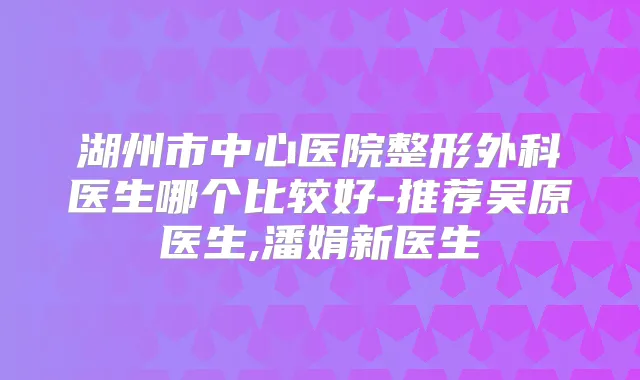 湖州市中心医院整形外科医生哪个比较好-推荐吴原医生,潘娟新医生
