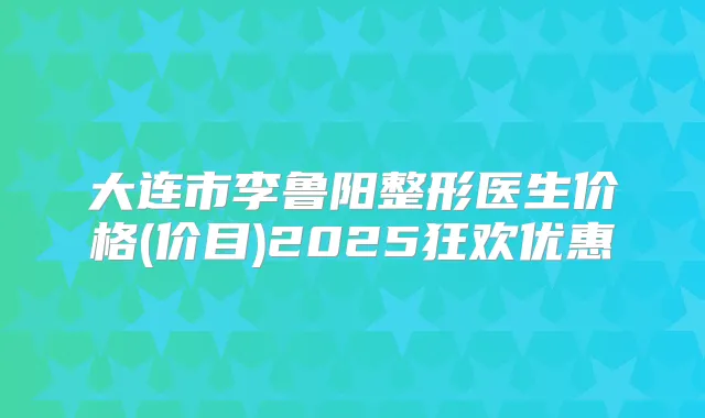 大连市李鲁阳整形医生价格(价目)2025狂欢优惠