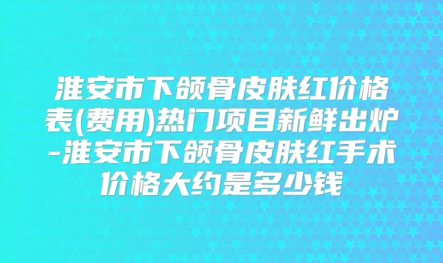 淮安市下颌骨皮肤红价格表(费用)热门项目新鲜出炉-淮安市下颌骨皮肤红手术价格大约是多少钱