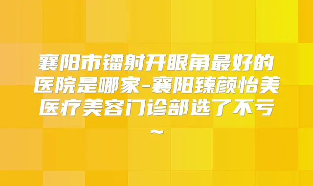 襄阳市镭射开眼角好的医院是哪家-襄阳臻颜怡美医疗美容门诊部选了不亏~