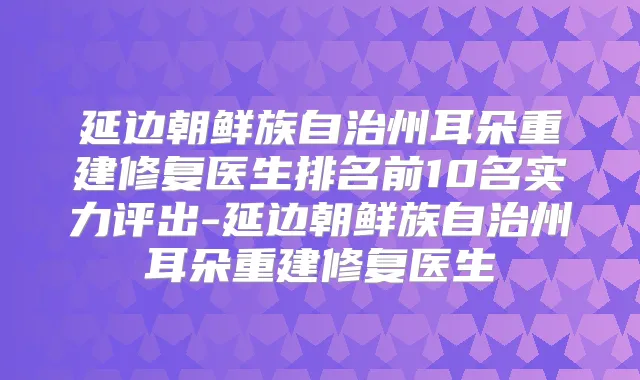 延边朝鲜族自治州耳朵重建修复医生排名前10名实力评出-延边朝鲜族自治州耳朵重建修复医生