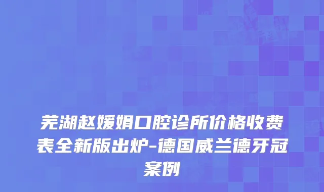 芜湖赵媛娟口腔诊所价格收费表全新版出炉-德国威兰德牙冠案例