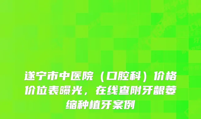 遂宁市中医院（口腔科）价格价位表曝光，在线查附牙龈萎缩种植牙案例