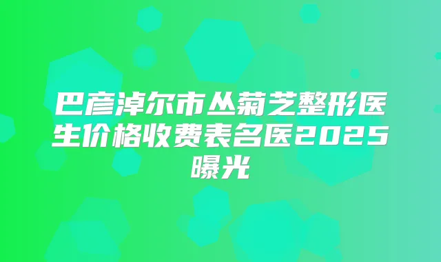 巴彦淖尔市丛菊芝整形医生价格收费表名医2025曝光