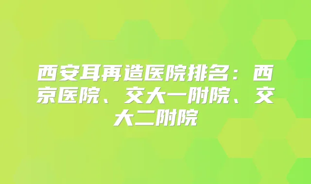 西安耳再造医院排名：西京医院、交大一附院、交大二附院