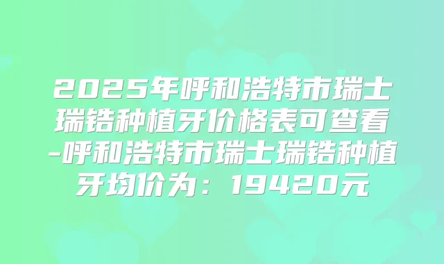 2025年呼和浩特市瑞士瑞锆种植牙价格表可查看-呼和浩特市瑞士瑞锆种植牙均价为：19420元