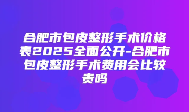合肥市包皮整形手术价格表2025全面公开-合肥市包皮整形手术费用会比较贵吗