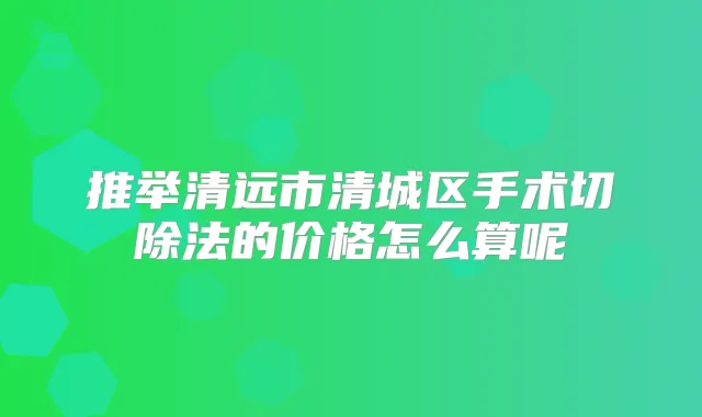 推举清远市清城区手术切除法的价格怎么算呢