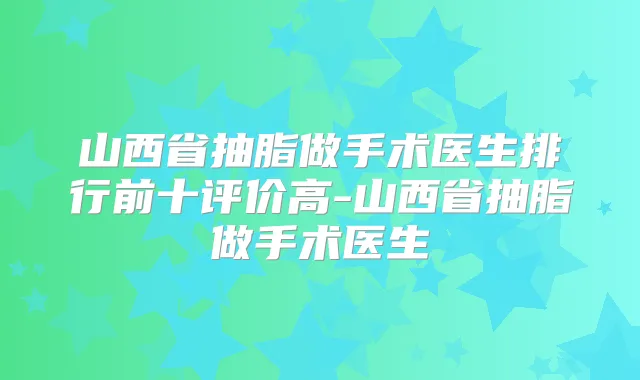 山西省抽脂做手术医生排行前十评价高-山西省抽脂做手术医生