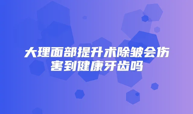 大理面部提升术除皱会伤害到健康牙齿吗