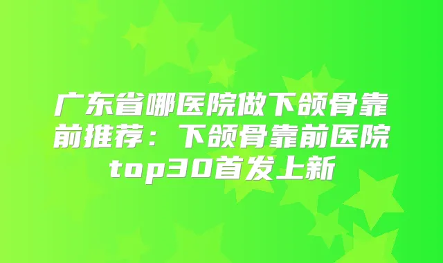 广东省哪医院做下颌骨靠前推荐：下颌骨靠前医院top30上新