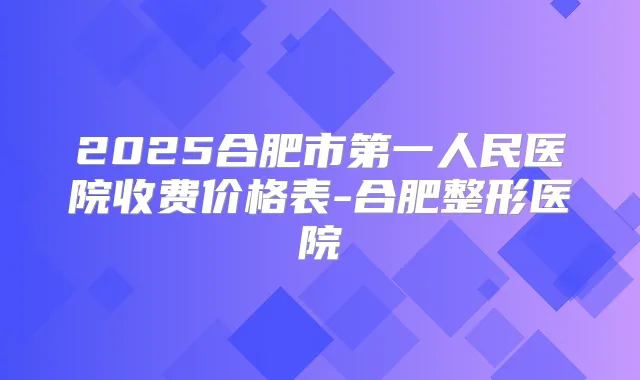 2025合肥市第一人民医院收费价格表-合肥整形医院