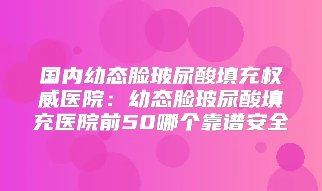 国内幼态脸玻尿酸填充医院：幼态脸玻尿酸填充医院前50哪个靠谱安全