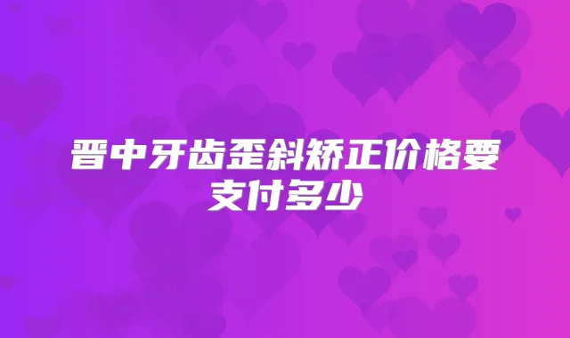 晋中牙齿歪斜矫正价格要支付多少