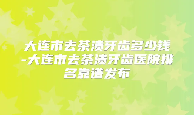 大连市去茶渍牙齿多少钱-大连市去茶渍牙齿医院排名靠谱发布