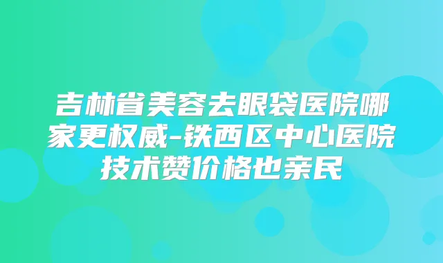 吉林省美容去眼袋医院哪家更-铁西区中心医院技术赞价格也亲民