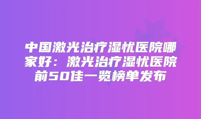 中国激光湿忧医院哪家好：激光湿忧医院前50佳一览榜单发布
