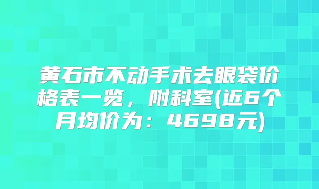 黄石市不动手术去眼袋价格表一览，附科室(近6个月均价为：4698元)